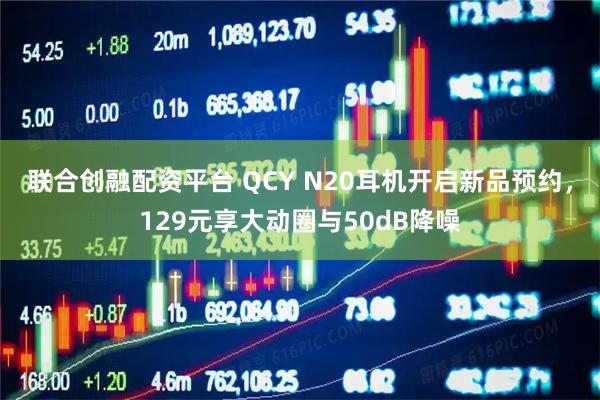 联合创融配资平台 QCY N20耳机开启新品预约，129元享大动圈与50dB降噪