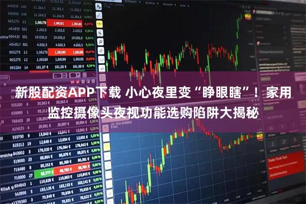 新股配资APP下载 小心夜里变“睁眼瞎”！家用监控摄像头夜视功能选购陷阱大揭秘