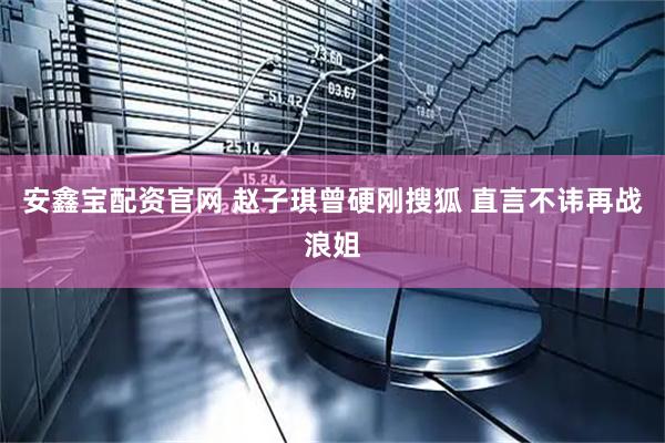 安鑫宝配资官网 赵子琪曾硬刚搜狐 直言不讳再战浪姐