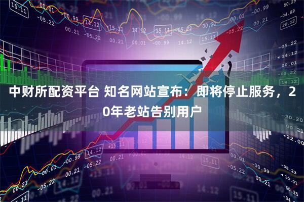 中财所配资平台 知名网站宣布：即将停止服务，20年老站告别用户
