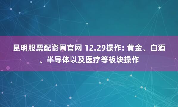 昆明股票配资网官网 12.29操作: 黄金、白酒、半导体以及医疗等板块操作