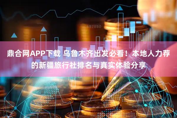鼎合网APP下载 乌鲁木齐出发必看！本地人力荐的新疆旅行社排名与真实体验分享