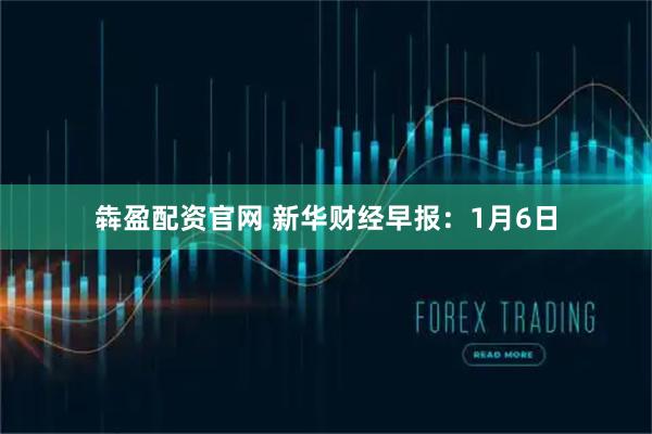 犇盈配资官网 新华财经早报：1月6日
