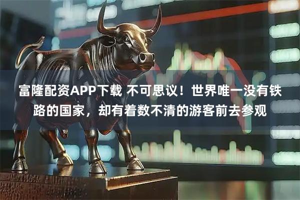 富隆配资APP下载 不可思议！世界唯一没有铁路的国家，却有着数不清的游客前去参观