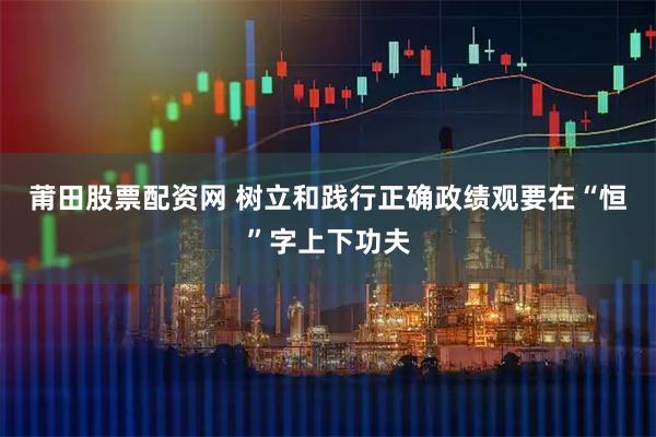 莆田股票配资网 树立和践行正确政绩观要在“恒”字上下功夫