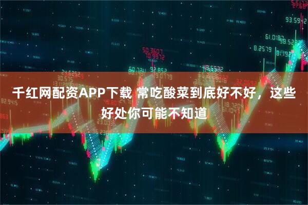 千红网配资APP下载 常吃酸菜到底好不好，这些好处你可能不知道