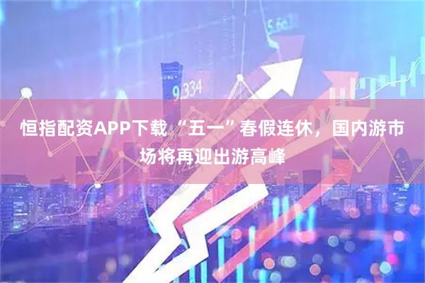 恒指配资APP下载 “五一”春假连休，国内游市场将再迎出游高峰