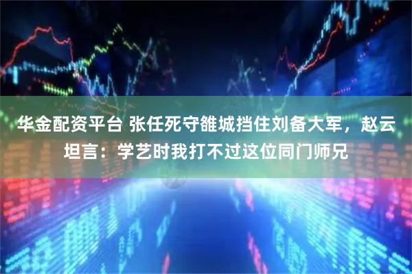 华金配资平台 张任死守雒城挡住刘备大军，赵云坦言：学艺时我打不过这位同门师兄