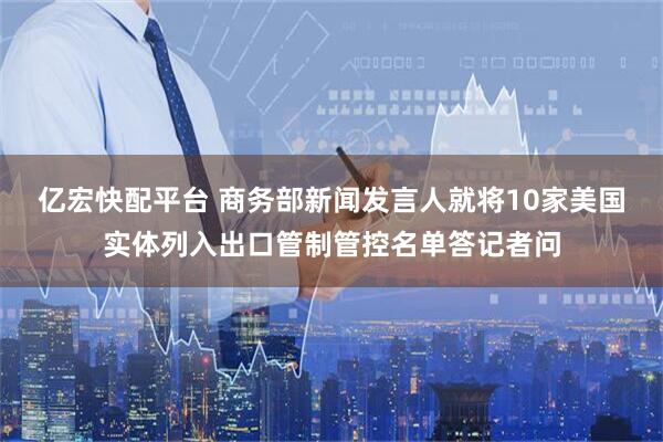 亿宏快配平台 商务部新闻发言人就将10家美国实体列入出口管制管控名单答记者问