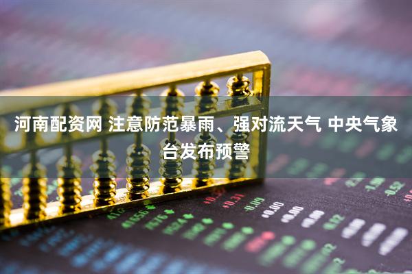 河南配资网 注意防范暴雨、强对流天气 中央气象台发布预警