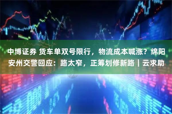 中博证券 货车单双号限行，物流成本喊涨？绵阳安州交警回应：路太窄，正筹划修新路｜云求助