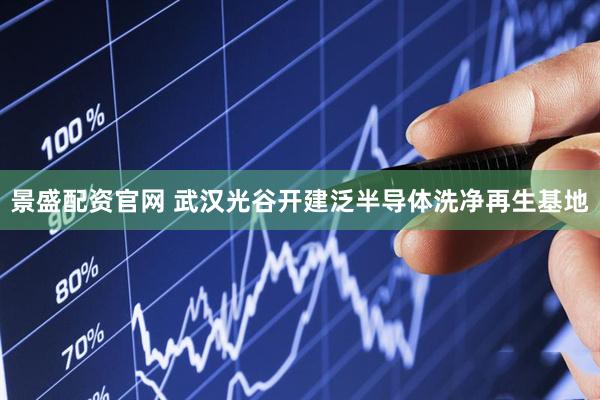 景盛配资官网 武汉光谷开建泛半导体洗净再生基地