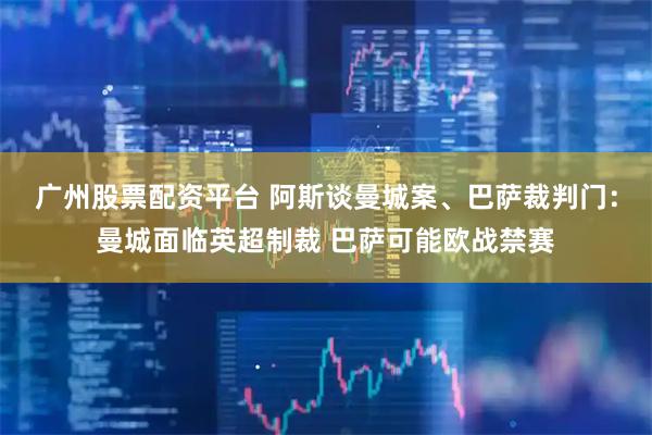 广州股票配资平台 阿斯谈曼城案、巴萨裁判门：曼城面临英超制裁 巴萨可能欧战禁赛